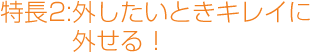 特長2.外したいとききれいに外せる!